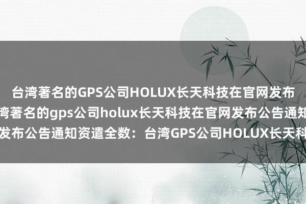 台湾著名的GPS公司HOLUX长天科技在官网发布公告通知资遣全数、台湾著名的gps公司holux长天科技在官网发布公告通知资遣全数：台湾GPS公司HOLUX长天科技通知全数资遣